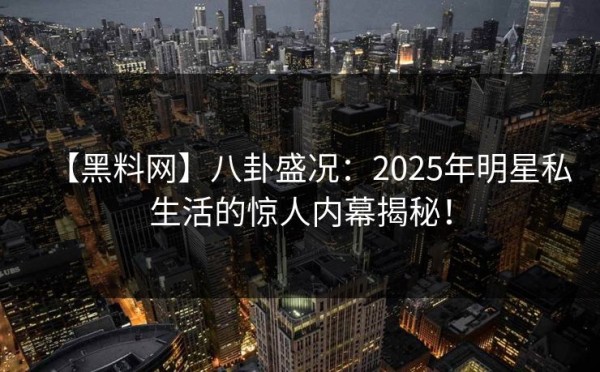 【黑料网】八卦盛况：2025年明星私生活的惊人内幕揭秘！