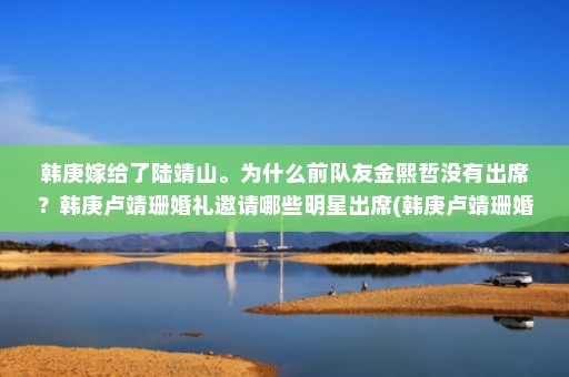 韩庚嫁给了陆靖山。为什么前队友金熙哲没有出席？韩庚卢靖珊婚礼邀请哪些明星出席(韩庚卢靖珊婚礼邀请哪些明星出席？)