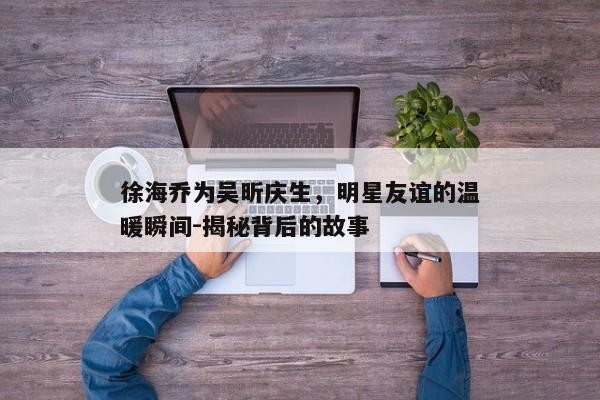 徐海乔为吴昕庆生，明星友谊的温暖瞬间-揭秘背后的故事