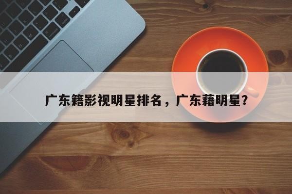 广东籍影视明星排名，广东藉明星？-第1张图片