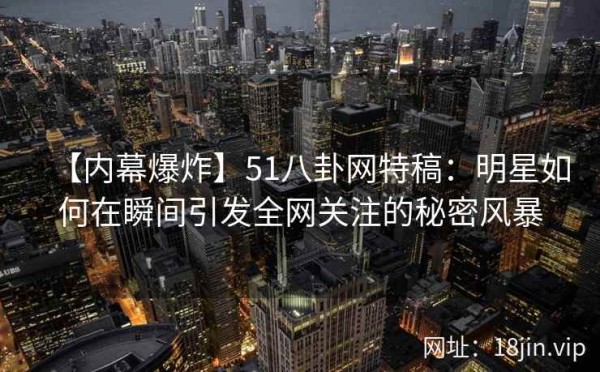 【内幕爆炸】51八卦网特稿：明星如何在瞬间引发全网关注的秘密风暴