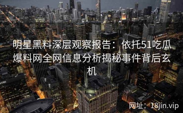 明星黑料深层观察报告：依托51吃瓜爆料网全网信息分析揭秘事件背后玄机