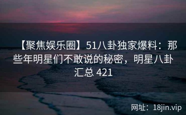 【聚焦娱乐圈】51八卦独家爆料：那些年明星们不敢说的秘密，<a target=