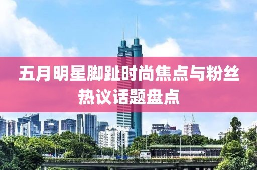 五月明星脚趾时尚焦点与粉丝热议话题盘点