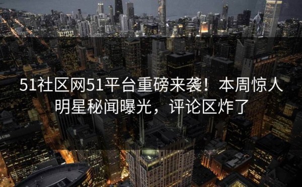 51社区网51平台重磅来袭！本周惊人明星秘闻曝光，评论区炸了