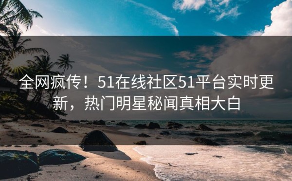 全网疯传！51在线社区51平台实时更新，热门明星秘闻真相大白