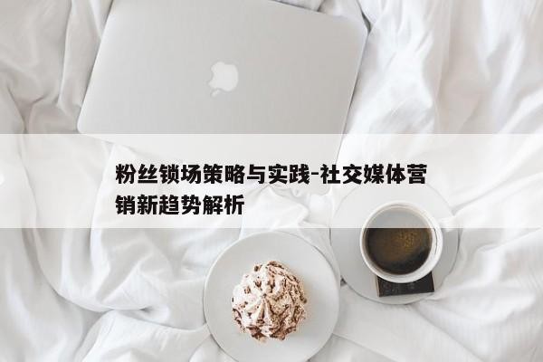 粉丝锁场策略与实践-社交媒体营销新趋势解析