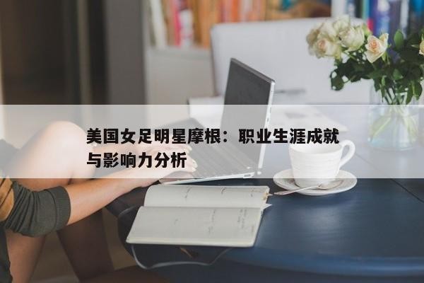 美国女足明星摩根：职业生涯成就与影响力分析