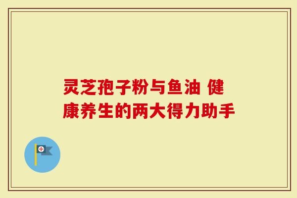 灵芝孢子粉与鱼油 健康养生的两大得力助手