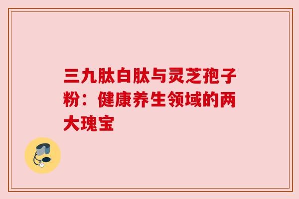 三九肽白肽与灵芝孢子粉：健康养生领域的两大瑰宝