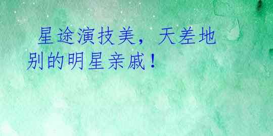  星途演技美，天差地别的明星亲戚！ 