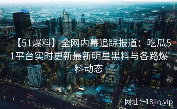 【51爆料】全网内幕追踪报道：吃瓜51平台实时更新最新明星黑料与各路爆料动态 第1张