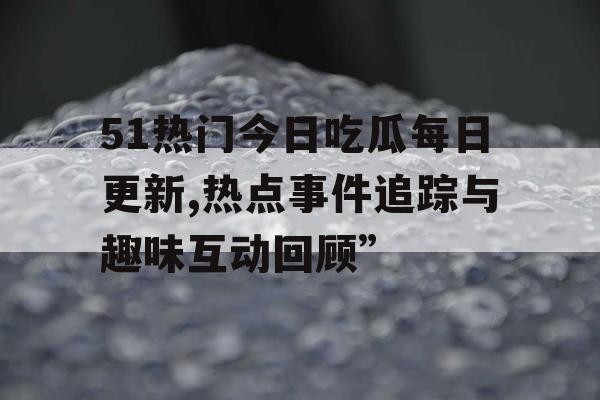 51热门今日吃瓜每日更新,热点事件追踪与趣味互动回顾”