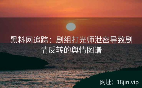 黑料网追踪：剧组打光师泄密导致剧情反转的舆情图谱 第1张