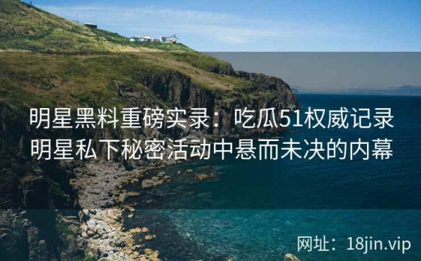 明星黑料重磅实录：吃瓜51权威记录明星私下秘密活动中悬而未决的内幕