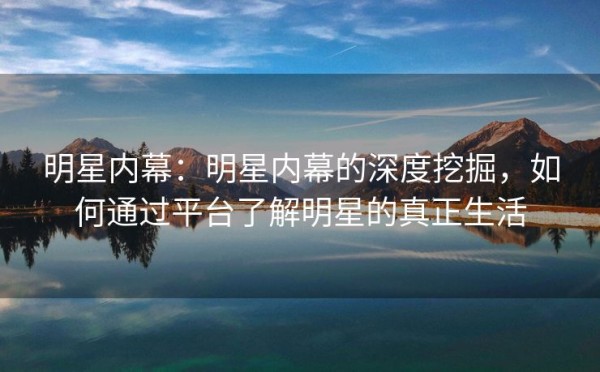 明星内幕：明星内幕的深度挖掘，如何通过平台了解明星的真正生活