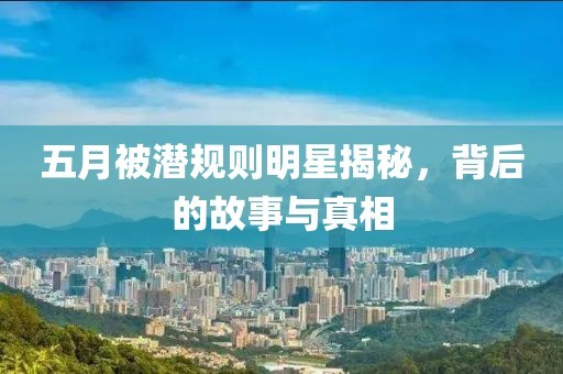 五月被潜规则明星揭秘，背后的故事与真相