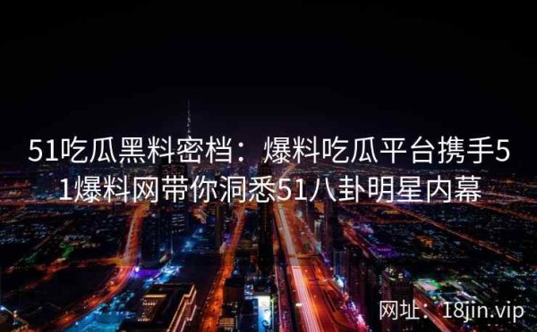 51吃瓜黑料密档：爆料吃瓜平台携手51爆料网带你洞悉51八卦明星内幕