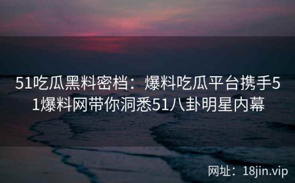 51吃瓜黑料密档：爆料吃瓜平台携手51爆料网带你洞悉51八卦明星内幕