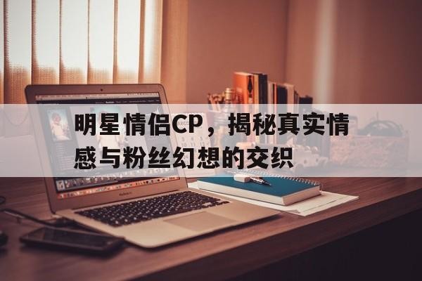 明星情侣CP，揭秘真实情感与粉丝幻想的交织