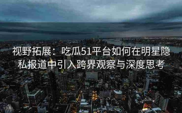 视野拓展：吃瓜51平台如何在明星隐私报道中引入跨界观察与深度思考