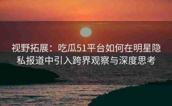 视野拓展：吃瓜51平台如何在明星隐私报道中引入跨界观察与深度思考