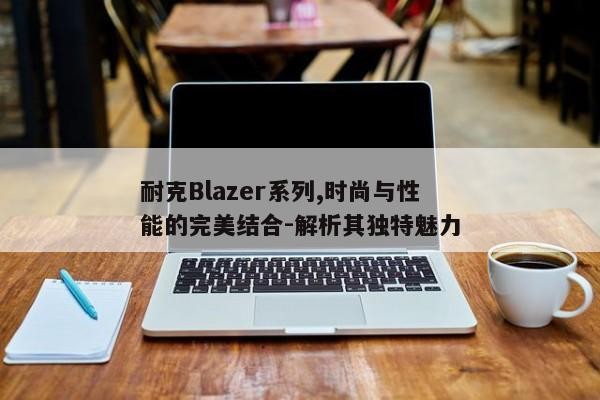 耐克Blazer系列,时尚与性能的完美结合-解析其独特魅力