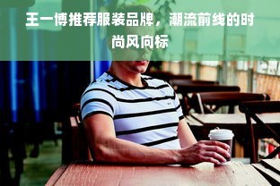 王一博推荐服装品牌，潮流前线的时尚风向标