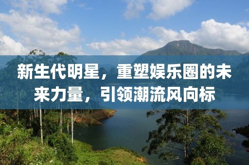 新生代明星，重塑娱乐圈的未来力量，引领潮流风向标