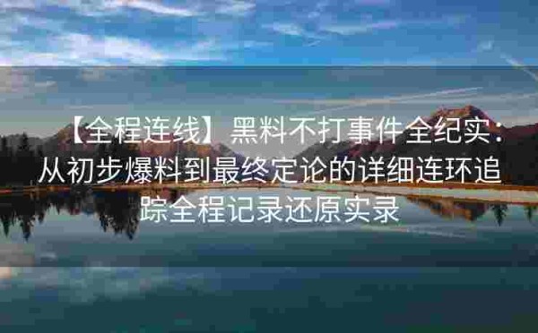 【全程连线】黑料不打事件全纪实：从初步爆料到最终定论的详细连环追踪全程记录还原实录