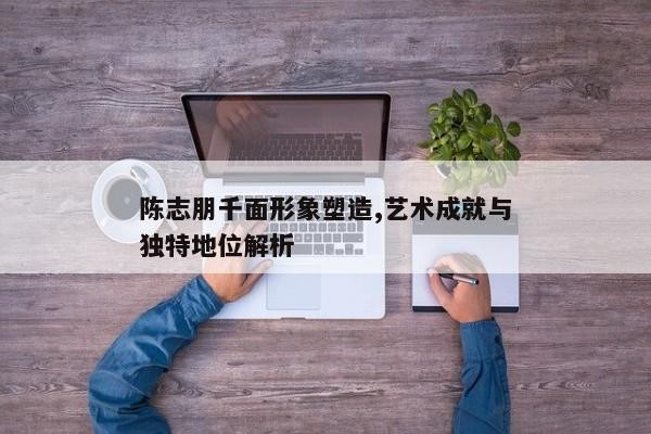 陈志朋千面形象塑造,艺术成就与独特地位解析