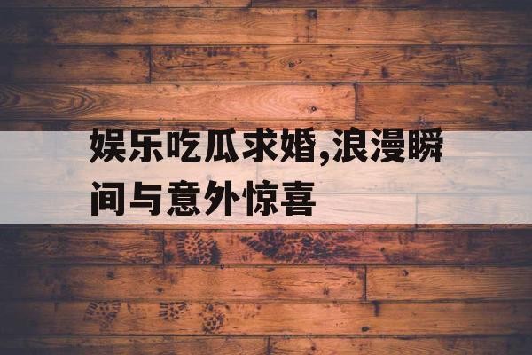 娱乐吃瓜求婚,浪漫瞬间与意外惊喜