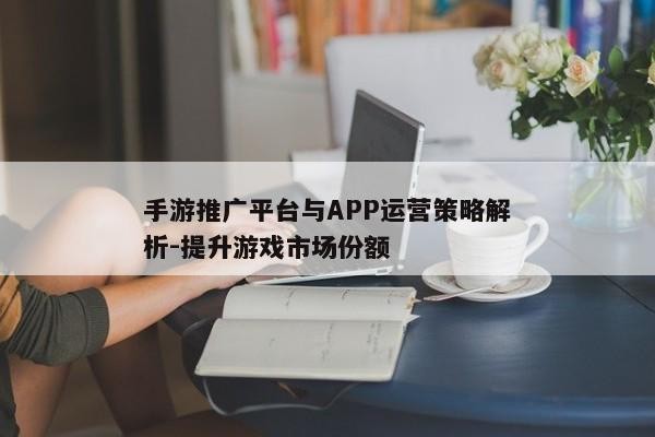 手游推广平台与APP运营策略解析-提升游戏市场份额