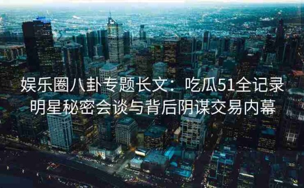 娱乐圈八卦专题长文：吃瓜51全记录明星秘密会谈与背后阴谋交易内幕