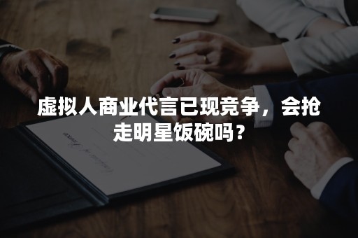 虚拟人商业代言已现竞争，会抢走明星饭碗吗？