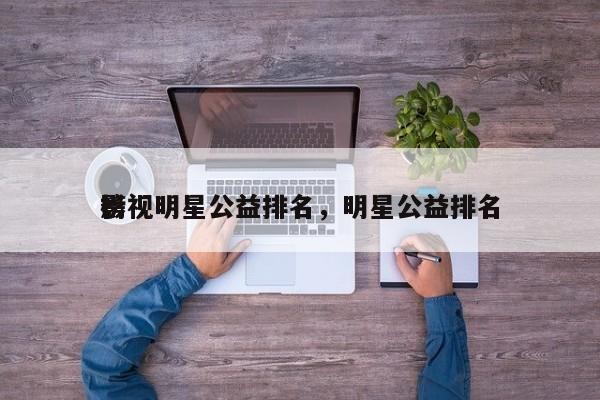 影视明星公益排名，明星公益排名 榜-第1张图片