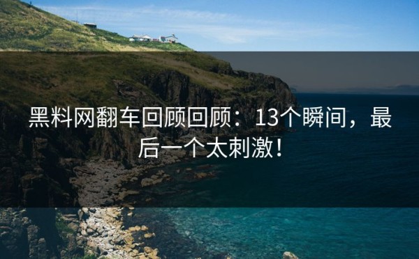 黑料网翻车回顾回顾：13个瞬间，最后一个太刺激！