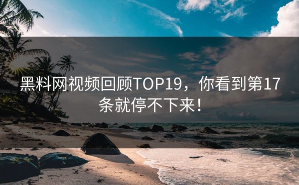 黑料网视频回顾TOP19，你看到第17条就停不下来！