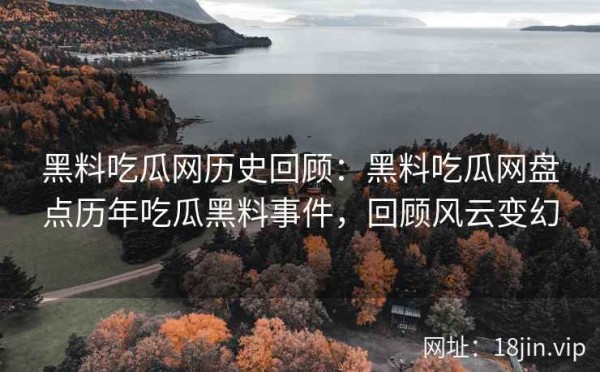 黑料吃瓜网历史回顾：黑料吃瓜网盘点历年吃瓜黑料事件，回顾风云变幻