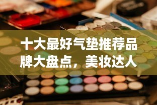 十大最好气垫推荐品牌大盘点，美妆达人都在用的秘密武器！