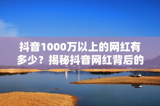 抖音1000万以上的网红有多少？揭秘抖音网红背后的财富密码！