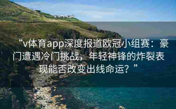 “v体育app深度报道欧冠小组赛:豪门遭遇冷门挑战,年轻神锋的炸裂表现能否改变出线命运?”