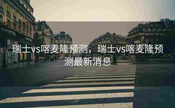 瑞士vs喀麦隆预测,瑞士vs喀麦隆预测最新消息