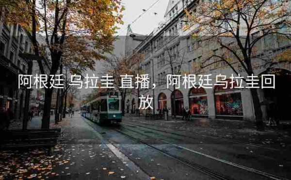 阿根廷 乌拉圭 直播,阿根廷乌拉圭回放