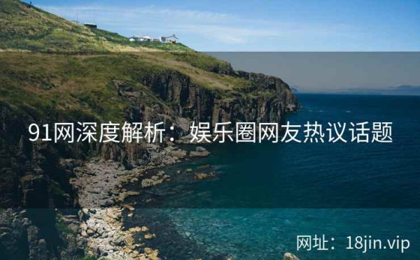 91网深度解析：娱乐圈网友热议话题
