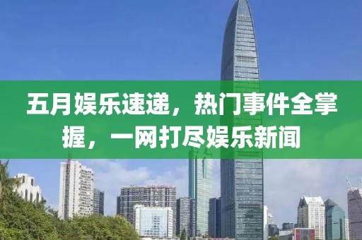 五月娱乐速递，热门事件全掌握，一网打尽娱乐新闻