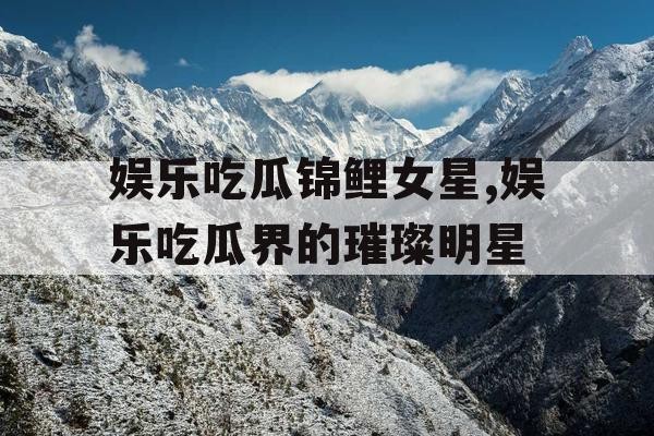 娱乐吃瓜锦鲤女星,娱乐吃瓜界的璀璨明星
