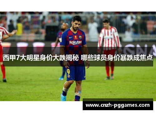 西甲7大明星身价大跌揭秘 哪些球员身价暴跌成焦点