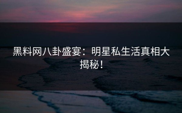 黑料网八卦盛宴：明星私生活真相大揭秘！