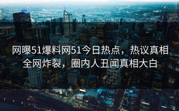 网曝51爆料网51今日热点，热议真相全网炸裂，圈内人丑闻真相大白